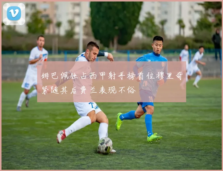 姆巴佩独占西甲射手榜首位穆里奇紧随其后费兰表现不俗