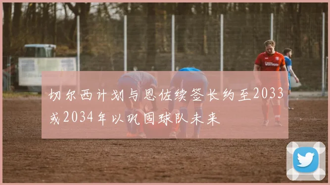 切尔西计划与恩佐续签长约至2033或2034年以巩固球队未来