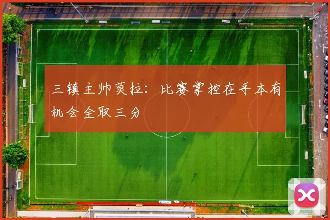 三镇主帅莫拉：比赛掌控在手本有机会全取三分